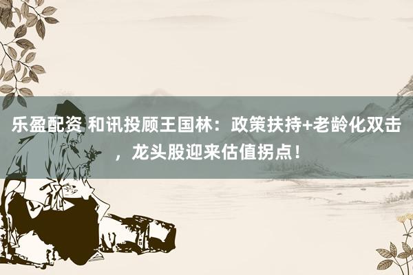 乐盈配资 和讯投顾王国林：政策扶持+老龄化双击，龙头股迎来估值拐点！