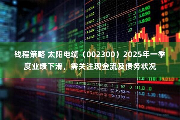 钱程策略 太阳电缆（002300）2025年一季度业绩下滑，需关注现金流及债务状况
