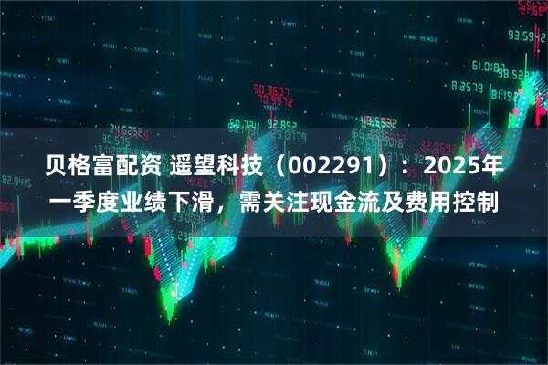 贝格富配资 遥望科技（002291）：2025年一季度业绩下滑，需关注现金流及费用控制