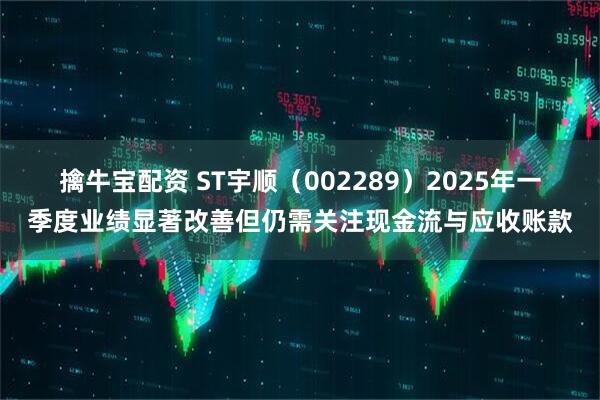 擒牛宝配资 ST宇顺（002289）2025年一季度业绩显著改善但仍需关注现金流与应收账款
