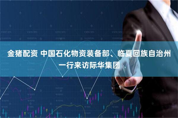 金猪配资 中国石化物资装备部、临夏回族自治州一行来访际华集团