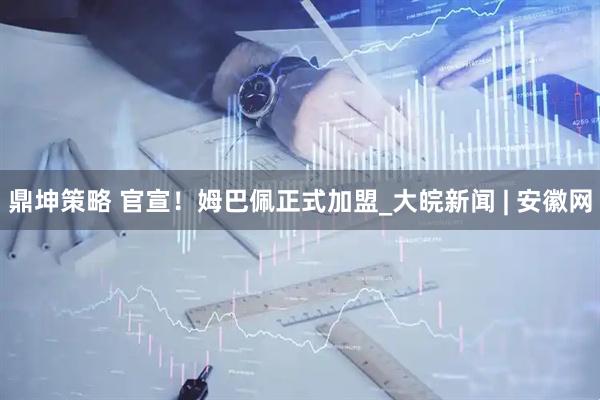 鼎坤策略 官宣！姆巴佩正式加盟_大皖新闻 | 安徽网