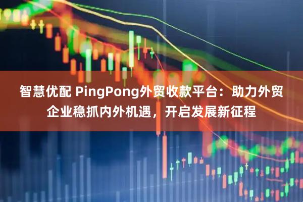 智慧优配 PingPong外贸收款平台：助力外贸企业稳抓内外机遇，开启发展新征程