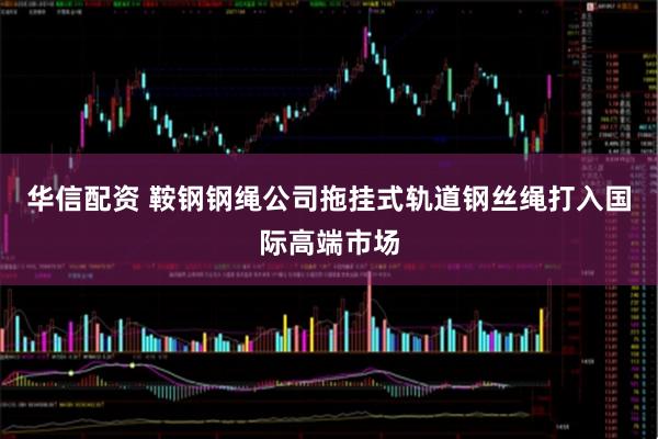 华信配资 鞍钢钢绳公司拖挂式轨道钢丝绳打入国际高端市场