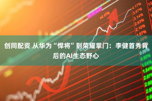 创同配资 从华为“悍将”到荣耀掌门：李健首秀背后的AI生态野心