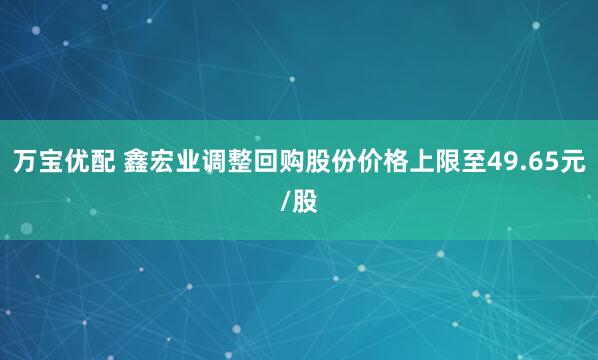 万宝优配 鑫宏业调整回购股份价格上限至49.65元/股