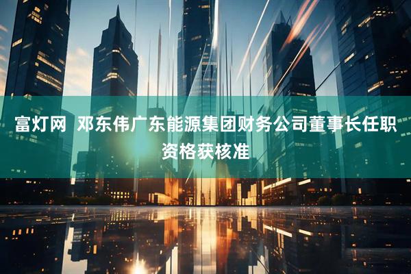 富灯网  邓东伟广东能源集团财务公司董事长任职资格获核准