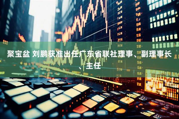 聚宝盆 刘鹏获准出任广东省联社理事、副理事长、主任
