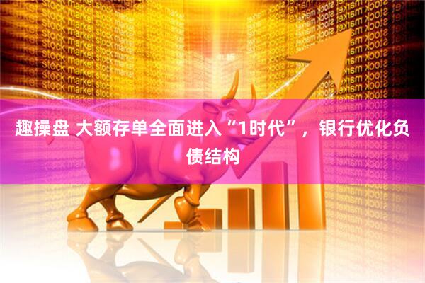 趣操盘 大额存单全面进入“1时代”，银行优化负债结构