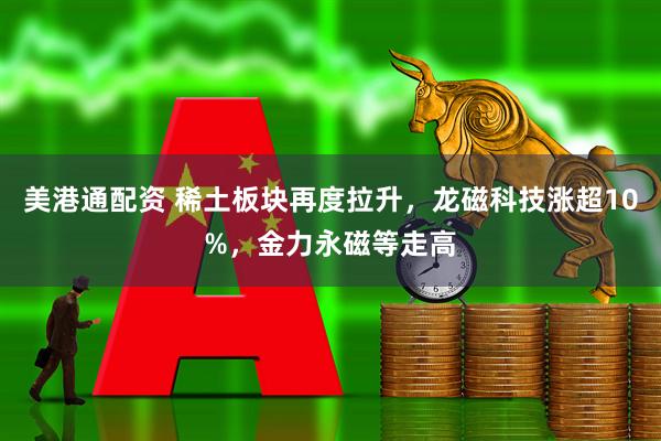 美港通配资 稀土板块再度拉升，龙磁科技涨超10%，金力永磁等走高