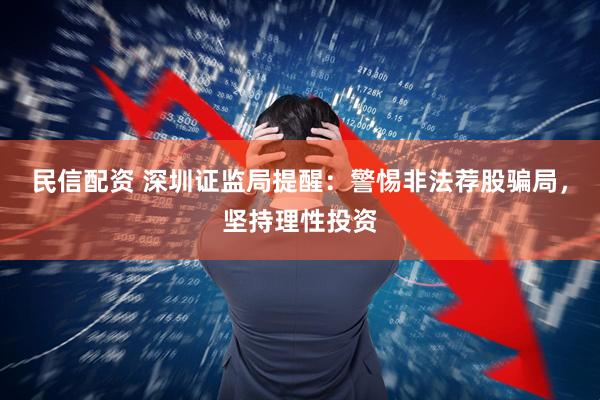 民信配资 深圳证监局提醒：警惕非法荐股骗局，坚持理性投资