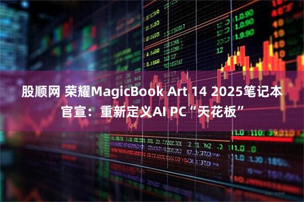 股顺网 荣耀MagicBook Art 14 2025笔记本官宣：重新定义AI PC“天花板”