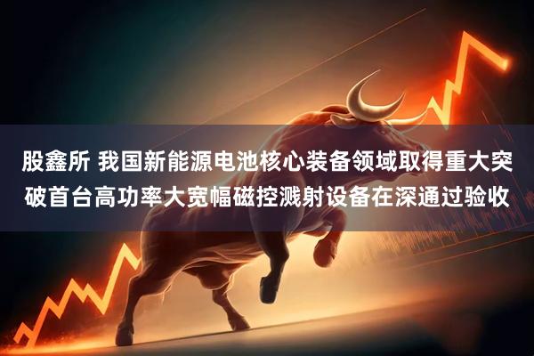 股鑫所 我国新能源电池核心装备领域取得重大突破首台高功率大宽幅磁控溅射设备在深通过验收
