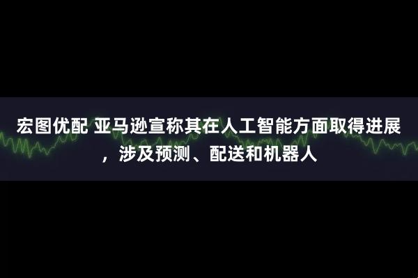 宏图优配 亚马逊宣称其在人工智能方面取得进展，涉及预测、配送和机器人