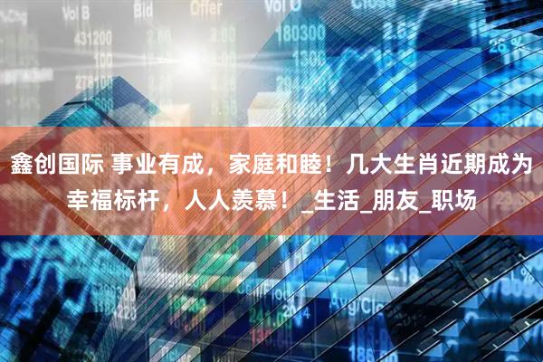 鑫创国际 事业有成，家庭和睦！几大生肖近期成为幸福标杆，人人羡慕！_生活_朋友_职场