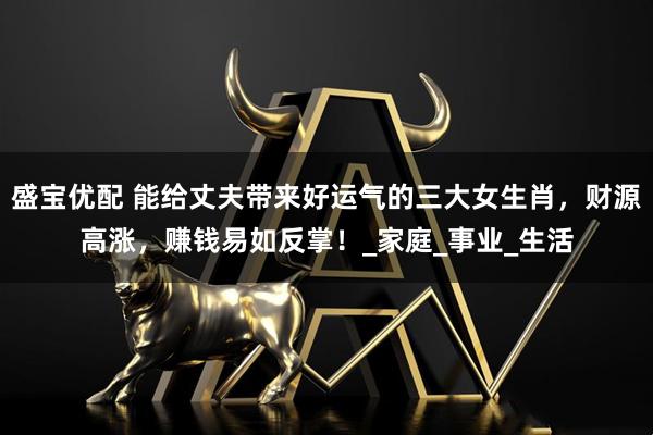 盛宝优配 能给丈夫带来好运气的三大女生肖，财源高涨，赚钱易如反掌！_家庭_事业_生活