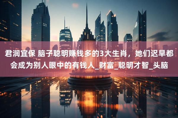 君润宜保 脑子聪明赚钱多的3大生肖，她们迟早都会成为别人眼中的有钱人_财富_聪明才智_头脑