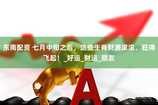 东南配资 七月中旬之后，这些生肖财源滚滚，旺得飞起！_好运_财运_朋友