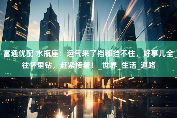 富通优配 水瓶座：运气来了挡都挡不住，好事儿全往怀里钻，赶紧接着！_世界_生活_道路