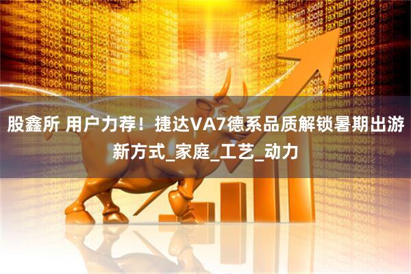 股鑫所 用户力荐！捷达VA7德系品质解锁暑期出游新方式_家庭_工艺_动力