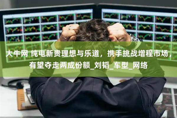 大牛网 纯电新贵理想与乐道，携手挑战增程市场，有望夺走两成份额_刘韬_车型_网络