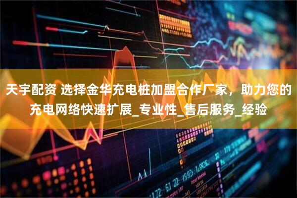 天宇配资 选择金华充电桩加盟合作厂家，助力您的充电网络快速扩展_专业性_售后服务_经验