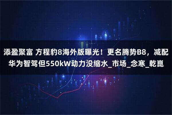 添盈聚富 方程豹8海外版曝光！更名腾势B8，减配华为智驾但550kW动力没缩水_市场_念寒_乾崑