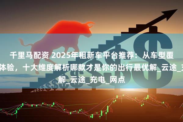 千里马配资 2025年租新车平台推荐：从车型覆盖到服务体验，十大维度解析哪款才是你的出行最优解_云途_充电_网点
