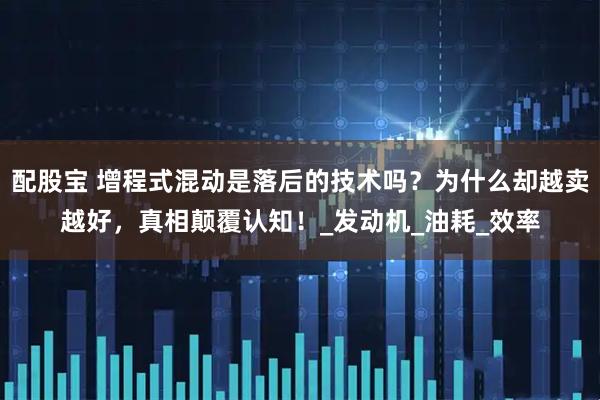 配股宝 增程式混动是落后的技术吗？为什么却越卖越好，真相颠覆认知！_发动机_油耗_效率