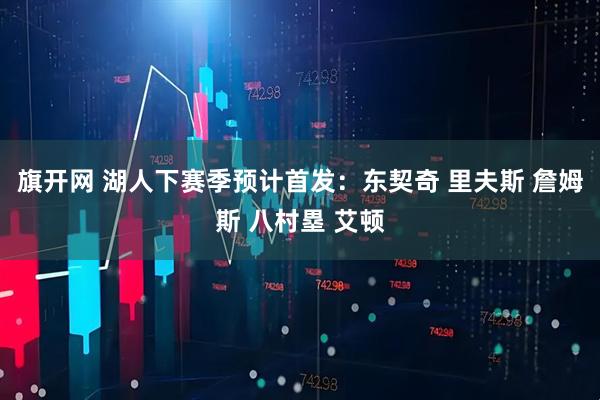 旗开网 湖人下赛季预计首发：东契奇 里夫斯 詹姆斯 八村塁 艾顿