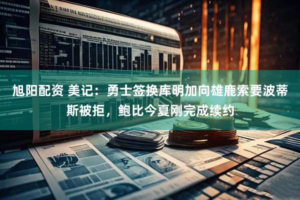旭阳配资 美记：勇士签换库明加向雄鹿索要波蒂斯被拒，鲍比今夏刚完成续约
