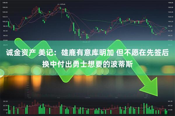 诚金资产 美记：雄鹿有意库明加 但不愿在先签后换中付出勇士想要的波蒂斯