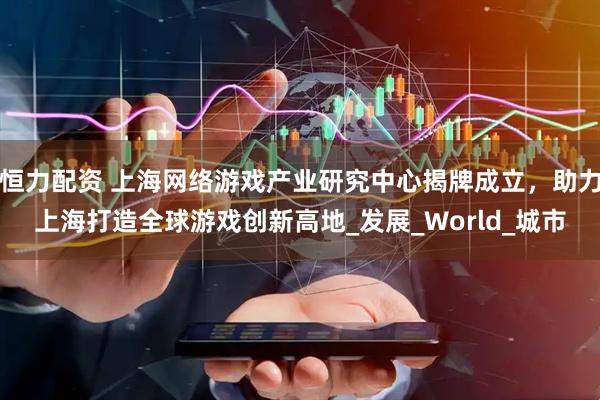 恒力配资 上海网络游戏产业研究中心揭牌成立，助力上海打造全球游戏创新高地_发展_World_城市