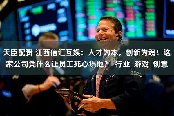 天臣配资 江西信汇互娱：人才为本，创新为魂！这家公司凭什么让员工死心塌地？_行业_游戏_创意