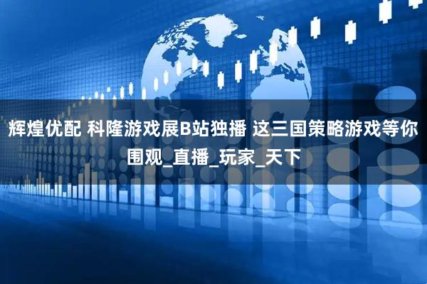 辉煌优配 科隆游戏展B站独播 这三国策略游戏等你围观_直播_玩家_天下
