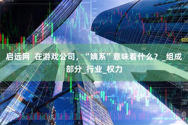 启远网  在游戏公司，“嫡系”意味着什么？_组成部分_行业_权力