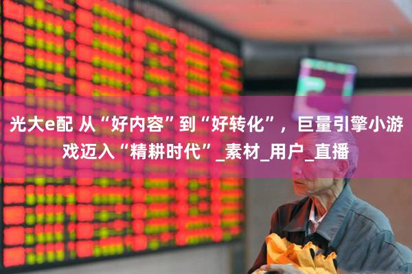 光大e配 从“好内容”到“好转化”，巨量引擎小游戏迈入“精耕时代”_素材_用户_直播
