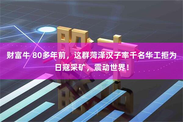 财富牛 80多年前，这群菏泽汉子率千名华工拒为日寇采矿，震动世界！