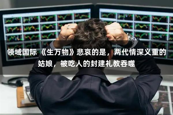 领域国际 《生万物》悲哀的是，两代情深义重的姑娘，被吃人的封建礼教吞噬