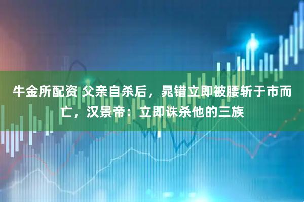 牛金所配资 父亲自杀后，晁错立即被腰斩于市而亡，汉景帝：立即诛杀他的三族
