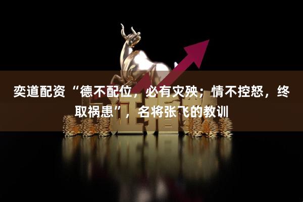 奕道配资 “德不配位，必有灾殃；情不控怒，终取祸患”，名将张飞的教训
