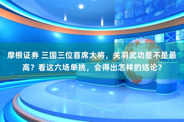 摩根证券 三国三位首席大将，关羽武功是不是最高？看这六场单挑，会得出怎样的结论？