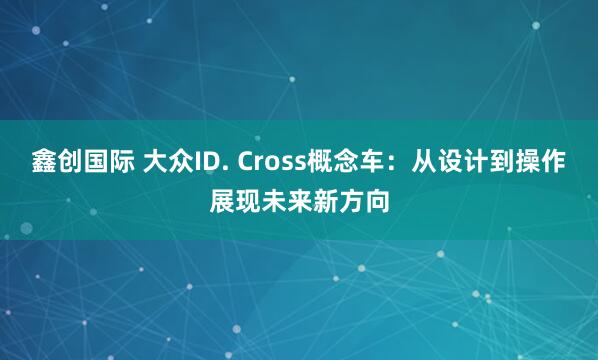 鑫创国际 大众ID. Cross概念车：从设计到操作展现未来新方向