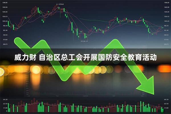 威力财 自治区总工会开展国防安全教育活动