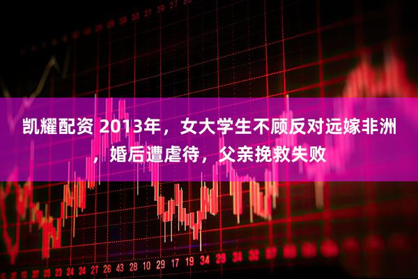 凯耀配资 2013年，女大学生不顾反对远嫁非洲，婚后遭虐待，父亲挽救失败
