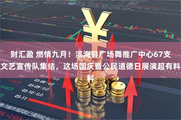 财汇盈 燃情九月！滨海县广场舞推广中心67支文艺宣传队集结，这场国庆暨公民道德日展演超有料