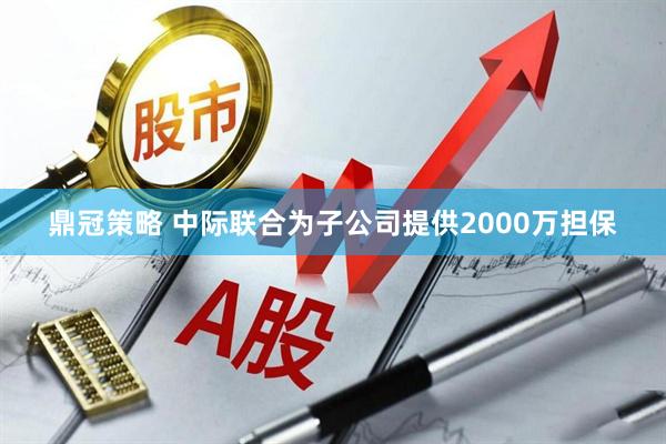 鼎冠策略 中际联合为子公司提供2000万担保