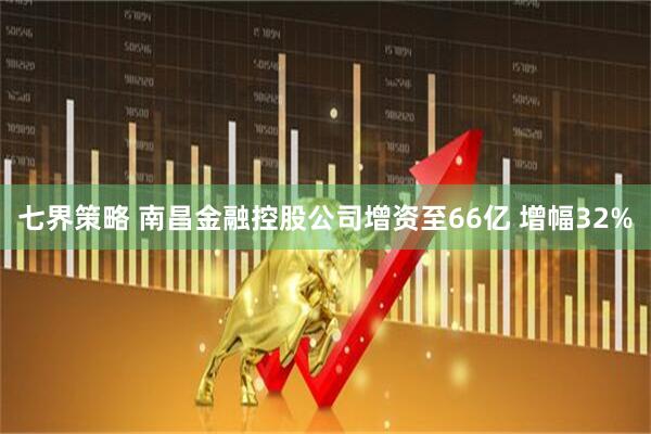 七界策略 南昌金融控股公司增资至66亿 增幅32%