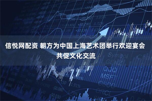 信悦网配资 朝方为中国上海艺术团举行欢迎宴会 共促文化交流