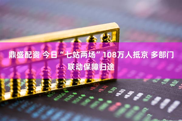 鼎盛配资 今日“七站两场”108万人抵京 多部门联动保障归途